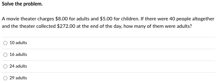 Solve the problem.

A movie theater charges 8.00 for adults and5.00 for children. If there were 40 people altogether and the theater collected 272.00 at the end of the day, how many of them were adults?

10 adults
16 adults
24 adults
29 adults
