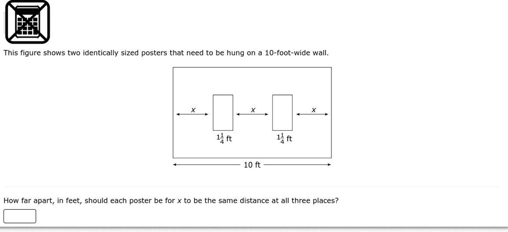 This figure shows two identically sized posters that need to be hung on a 10-foot-wide wall.
x
x
x
1 1/4 ft
1 1/4 ft
10 ft
How far apart, in feet, should each poster be for x to be the same distance at all three places?