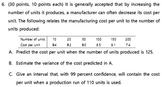 6. (30 points, 10 points each) It is generally accepted that by increasing the
number of units it produces, a manufacturer can often decrease its cost per
unit. The following relates the manufacturing cost per unit to the number of
units produced:
Number of units
10
20
50
100
150
200
Cost per unit
9.4
9.2
9.0
8.5
8.1
7.4
A. Predict the cost per unit when the number of units produced is 125.
B. Estimate the variance of the cost predicted in A.
C. Give an interval that, with 99 percent confidence, will contain the cost
per unit when a production run of 110 units is used.