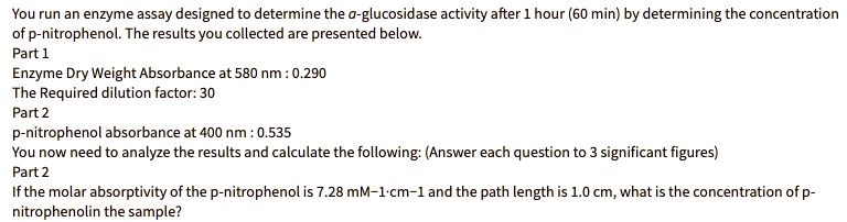 You run an enzyme assay designed to determine the a-glucosidase activity after 1 hour (60 min) by determining the concentration
of p-nitrophenol. The results you collected are presented below.
Part 1
Enzyme Dry Weight Absorbance at 580 nm : 0.290
The Required dilution factor: 30
Part 2
p-nitrophenol absorbance at 400 nm : 0.535
You now need to analyze the results and calculate the following: (Answer each question to 3 significant figures)
Part 2
If the molar absorptivity of the p-nitrophenol is 7.28 mM–1·cm–1 and the path length is 1.0 cm, what is the concentration of p-
nitrophenolin the sample?