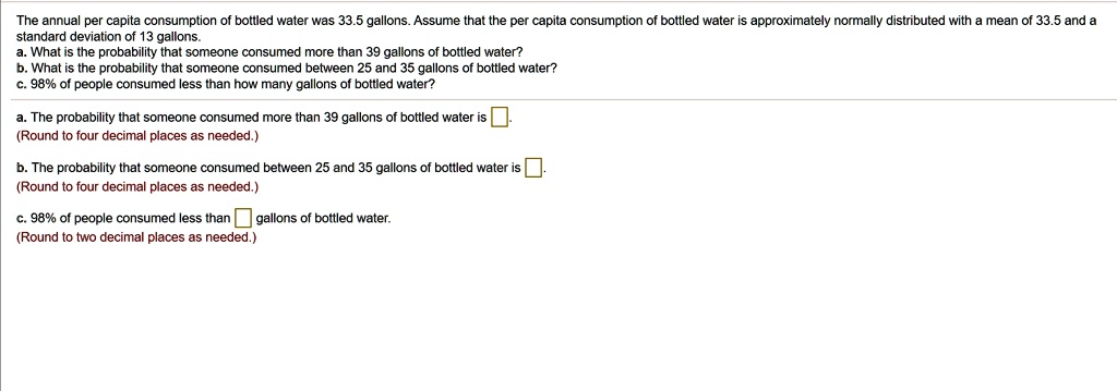 The annual per capita consumption of bottled water was 33.5 gallons. Assume that the per capita consumption of bottled water is approximately normally distributed with a mean of 33.5 and a standard deviation of 13 gallons.
a. What is the probability that someone consumed more than 39 gallons of bottled water?
b. What is the probability that someone consumed between 25 and 35 gallons of bottled water?
c. 98% of people consumed less than how many gallons of bottled water?

a. The probability that someone consumed more than 39 gallons of bottled water is .
(Round to four decimal places as needed.)

b. The probability that someone consumed between 25 and 35 gallons of bottled water is .
(Round to four decimal places as needed.)

c. 98% of people consumed less than gallons of bottled water.
(Round to two decimal places as needed.)