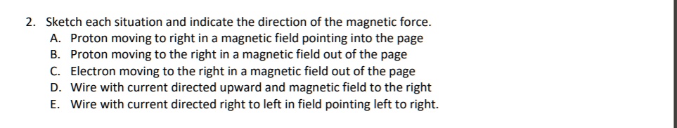2. Sketch each situation and indicate the direction of the magnetic force.
A. Proton moving to right in a magnetic field pointing into the page
B. Proton moving to the right in a magnetic field out of the page
C. Electron moving to the right in a magnetic field out of the page
D. Wire with current directed upward and magnetic field to the right
E. Wire with current directed right to left in field pointing left to right.
