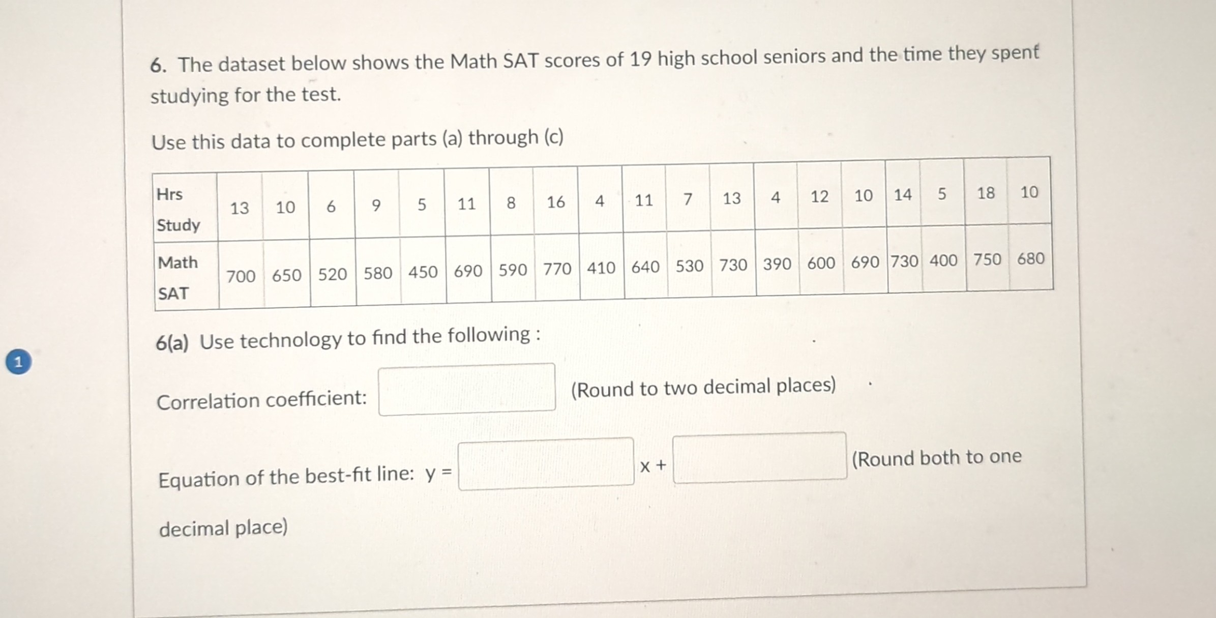 6. The dataset below shows the Math SAT scores of 19 high school seniors and the time they spent studying for the test.
Use this data to complete parts (a) through (c)
egintabular|l|c|c|c|c|c|c|c|c|c|c|c|c|c|c|c|c|c|c|c|
hline ( eginarrayl	ext  Hrs  	ext  Study endarray )     13     10     6     9     5     11     8     16     4     11     7     13     4     12     10     14     5     18     10 hline ( eginarrayl	ext  Math  	ext  SAT endarray )     700     650     520     580     450     690     590     770     410     640     530     730     390     600     690     730     400     750     680 hline
endtabular
6(a) Use technology to find the following:
Correlation coefficient:
(Round to two decimal places)
Equation of the best-fit line: ( y= )
( x+ )
(Round both to one
decimal place)