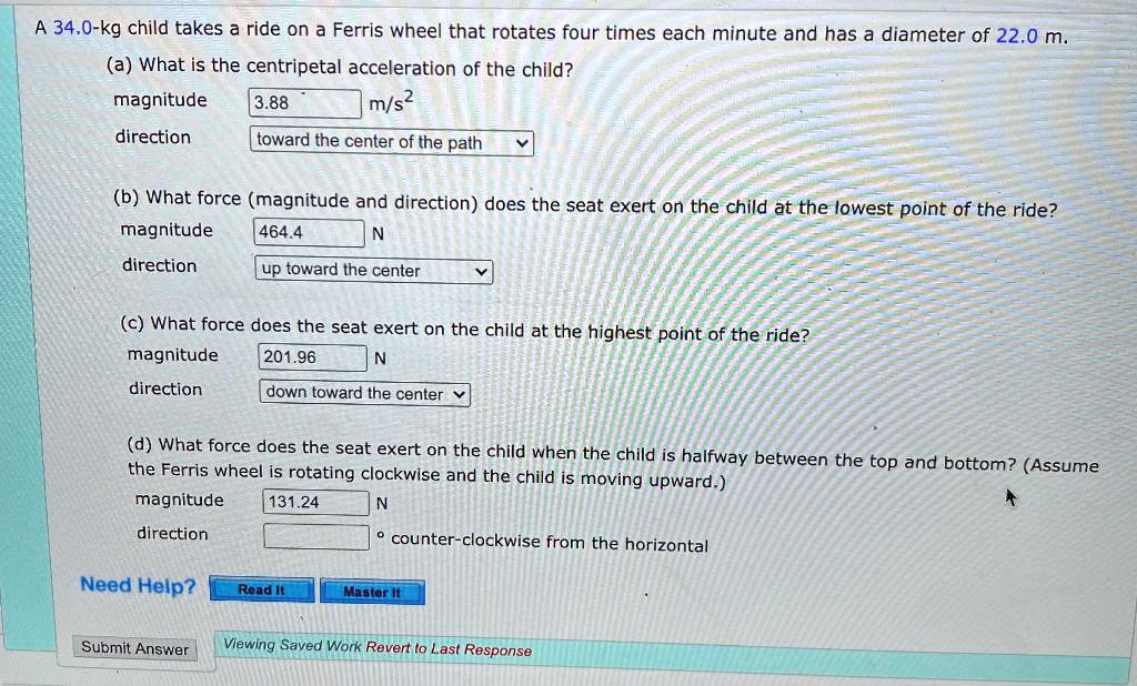 A 34.0-kg child takes a ride on a Ferris wheel that rotates four times each minute and has a diameter of 22.0 m.
(a) What is the centripetal acceleration of the child?
magnitude 3.88 m/s²
direction toward the center of the path
(b) What force (magnitude and direction) does the seat exert on the child at the lowest point of the ride?
magnitude 464.4 N
direction up toward the center
(c) What force does the seat exert on the child at the highest point of the ride?
magnitude 201.96 N
direction down toward the center
(d) What force does the seat exert on the child when the child is halfway between the top and bottom? (Assume the Ferris wheel is rotating clockwise and the child is moving upward.)
magnitude 131.24 N
direction ° counter-clockwise from the horizontal