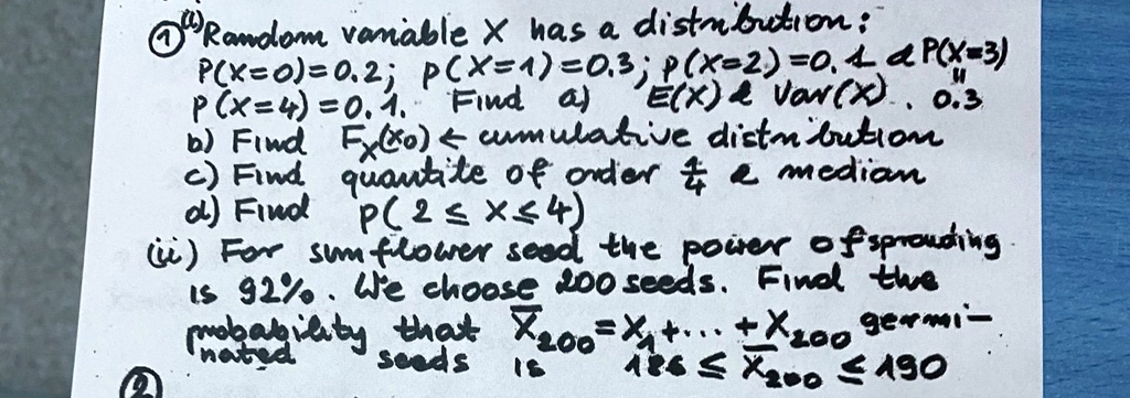 Random variable X has a distribution:
P(X=0)=0.2; P(X=1)=0.3; P(X=2)=0.4; P(X=3)
P(X=4)=0.1. Find a) E(X)     Var(X). 0.3
b) Find FX(x0) ← cumulative distribution
c) Find quantile of order (1)/(4)     median
d) Find P(2 ≤ X ≤ 4)
(ii) For sunflower seed the power of sprouting
is 92%. We choose 200 seeds. Find the
probability that X200 = X1 + ... + X200 germinated
seeds is 186 ≤ X200≤ 190