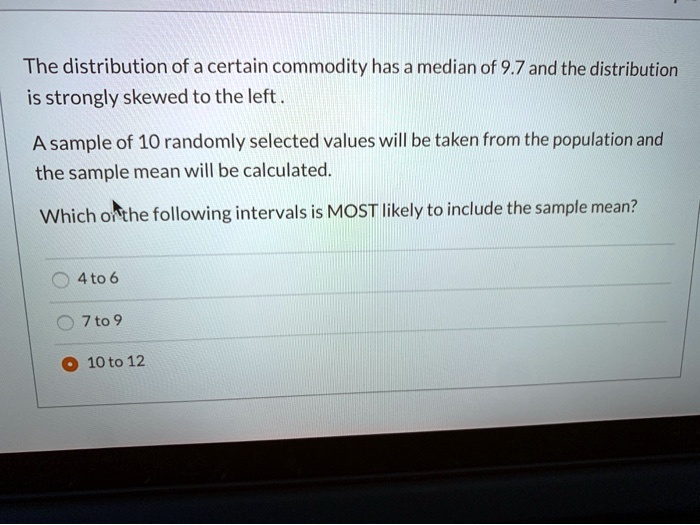 The distribution of a certain commodity has a median of 9.7 and the distribution is strongly skewed to the left .

A sample of 10 randomly selected values will be taken from the population and the sample mean will be calculated.

Which of the following intervals is MOST likely to include the sample mean?

4 to 6

7 to 9

10 to 12