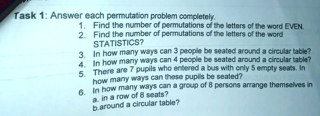 Task 1: Answer each permutation problem completely.
1. Find the number of permutations of the letters of the word EVEN.
2. Find the number of permutations of the letters of the word
STATISTICS?
3. In how many ways can 3 people be seated around a circular table?
4. In how many ways can 4 people be seated around a circular table?
5. There are 7 pupils who entered a bus with only 5 empty seats. In
how many ways can these pupils be seated?
6. In how many ways can a group of 8 persons arrange themselves in
a. in a row of 8 seats?
b.around a circular table?