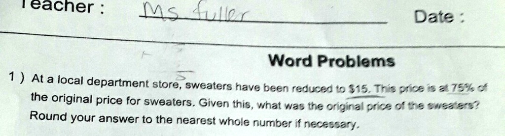 Teacher: Ms fuller Date:
Word Problems
1) At a local department store, sweaters have been reduced to 15. This price is at 75% of the original price for sweaters. Given this, what was the original price of the sweaters? Round your answer to the nearest whole number if necessary.