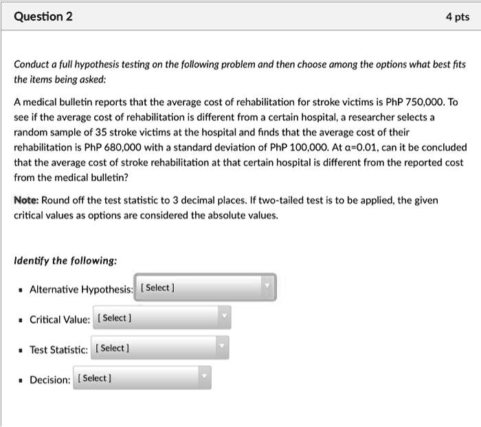 Conduct a full hypothesis testing on the following problem and then choose among the options what best fits the items being asked:

A medical bulletin reports that the average cost of rehabilitation for stroke victims is PhP 750,000. To see if the average cost of rehabilitation is different from a certain hospital, a researcher selects a random sample of 35 stroke victims at the hospital and finds that the average cost of their rehabilitation is PhP 680,000 with a standard deviation of PhP 100,000. At ?=0.01, can it be concluded that the average cost of stroke rehabilitation at that certain hospital is different from the reported cost from the medical bulletin?

Note: Round off the test statistic to 3 decimal places. If two-tailed test is to be applied, the given critical values as options are considered the absolute values.

Identify the following:

• Alternative Hypothesis: [ Select ]
• Critical Value: [ Select ]
• Test Statistic: [ Select ]
• Decision: [ Select ]
