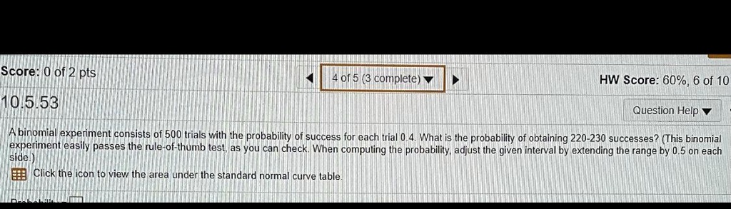 A binomial experiment consists of 500 trials with the probability of success for each trial 0.4. What is the probability of obtaining 220-230 successes? (This binomial experiment easily passes the rule-of-thumb test, as you can check. When computing the probability, adjust the given interval by extending the range by 0.5 on each side.) Click the icon to view the area under the standard normal curve table.