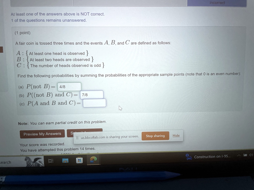 At least one of the answers above is NOT correct.
1 of the questions remains unanswered.
(1 point)
A fair coin is tossed three times and the events A, B, and C are defined as follows:
A: { At least one head is observed }
B: { At least two heads are observed }
C: { The number of heads observed is odd }
Find the following probabilities by summing the probabilities of the appropriate sample points (note that 0 is an even number):
(a) P(not B) = 4/8
(b) P((not B) and C) = 7/8
(c) P(A and B and C) = 
Note: You can earn partial credit on this problem.