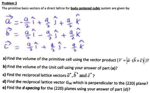 Problem 3
The primitive basis vectors of a direct lattice for body centered cubic system are given by:
veca = -fraca2hati + fraca2hatj + fraca2hatk
vecb = fraca2hati - fraca2hatj + fraca2hatk
vecc = fraca2hati + fraca2hatj - fraca2hatk
a) Find the volume of the primitive cell using the vector product (V = |veca cdot (vecb 	imes vecc)|)?
b) Find the volume of the Unit cell using your answer of part (a)?
c) Find the reciprocal lattice vectors veca^*, vecb^* and vecc^*?
d) Find the reciprocal lattice vector Ghkl which is perpendicular to the (220) plane?
e) Find the d-spacing for the (220) planes using your answer of part (d)?