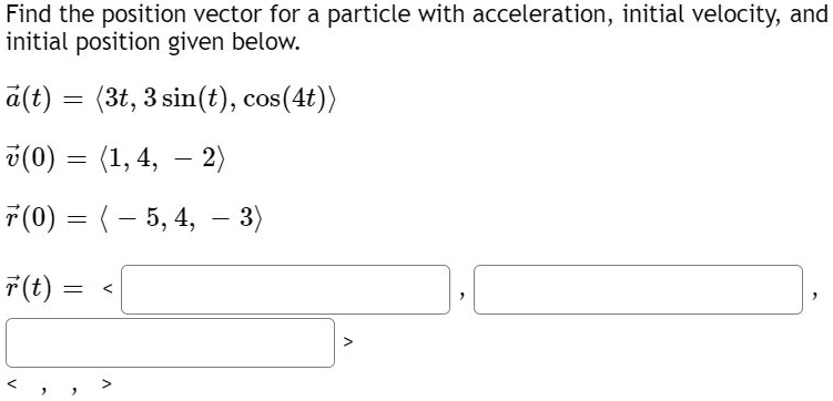 Find the position vector for a particle with acceleration, initial velocity, and initial position given below.
??a(t) = ?3t, 3 sin(t), cos(4t)?
??v(0) = ?1, 4, - 2?
??r(0) = ? - 5, 4, - 3?
??r(t) = ? , , ?