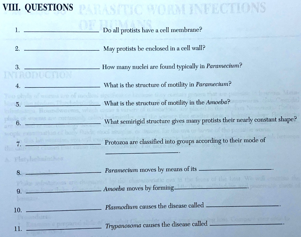 VIII. QUESTIONS

1. Do all protists have a cell membrane?
2. May protists be enclosed in a cell wall?
3. How many nuclei are found typically in Paramecium?
4. What is the structure of motility in Paramecium?
5. What is the structure of motility in the Amoeba?
6. What semirigid structure gives many protists their nearly constant shape?
7. Protozoa are classified into groups according to their mode of
8. Paramecium moves by means of its
9. Amoeba moves by forming
10. Plasmodium causes the disease called
11. Trypanosoma causes the disease called