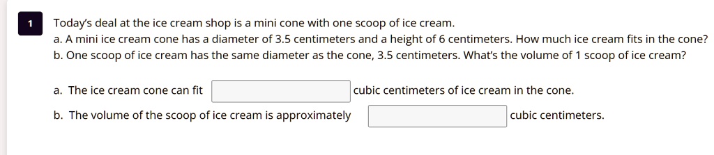 1
Today's deal at the ice cream shop is a mini cone with one scoop of ice cream.
a. A mini ice cream cone has a diameter of 3.5 centimeters and a height of 6 centimeters. How much ice cream fits in the cone?
b. One scoop of ice cream has the same diameter as the cone, 3.5 centimeters. What's the volume of 1 scoop of ice cream?
a. The ice cream cone can fit
cubic centimeters of ice cream in the cone.
b. The volume of the scoop of ice cream is approximately
cubic centimeters.