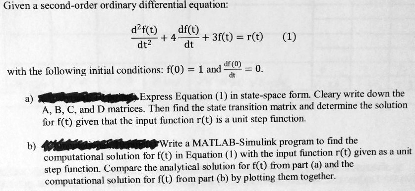 Given a second-order ordinary differential equation:
fracd^2f(t)dt^2 + 4fracdf(t)dt + 3f(t) = r(t) (1)
with the following initial conditions: f(0) = 1 and fracdf(0)dt = 0.
a) Express Equation (1) in state-space form. Clearly write down the A, B, C, and D matrices. Then find the state transition matrix and determine the solution for f(t) given that the input function r(t) is a unit step function.
b) Write a MATLAB-Simulink program to find the computational solution for f(t) in Equation (1) with the input function r(t) given as a unit step function. Compare the analytical solution for f(t) from part (a) and the computational solution for f(t) from part (b) by plotting them together.