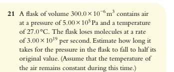 A flask of volume 300.0 x 10^-6 m^3 contains air at a pressure of 5.00 x 10^5 Pa and a temperature of 27.0°C. The flask loses molecules at a rate of 3.00 x 10^19 per second. Estimate how long it takes for the pressure in the flask to fall to half its original value. (Assume that the temperature of the air remains constant during this time.)