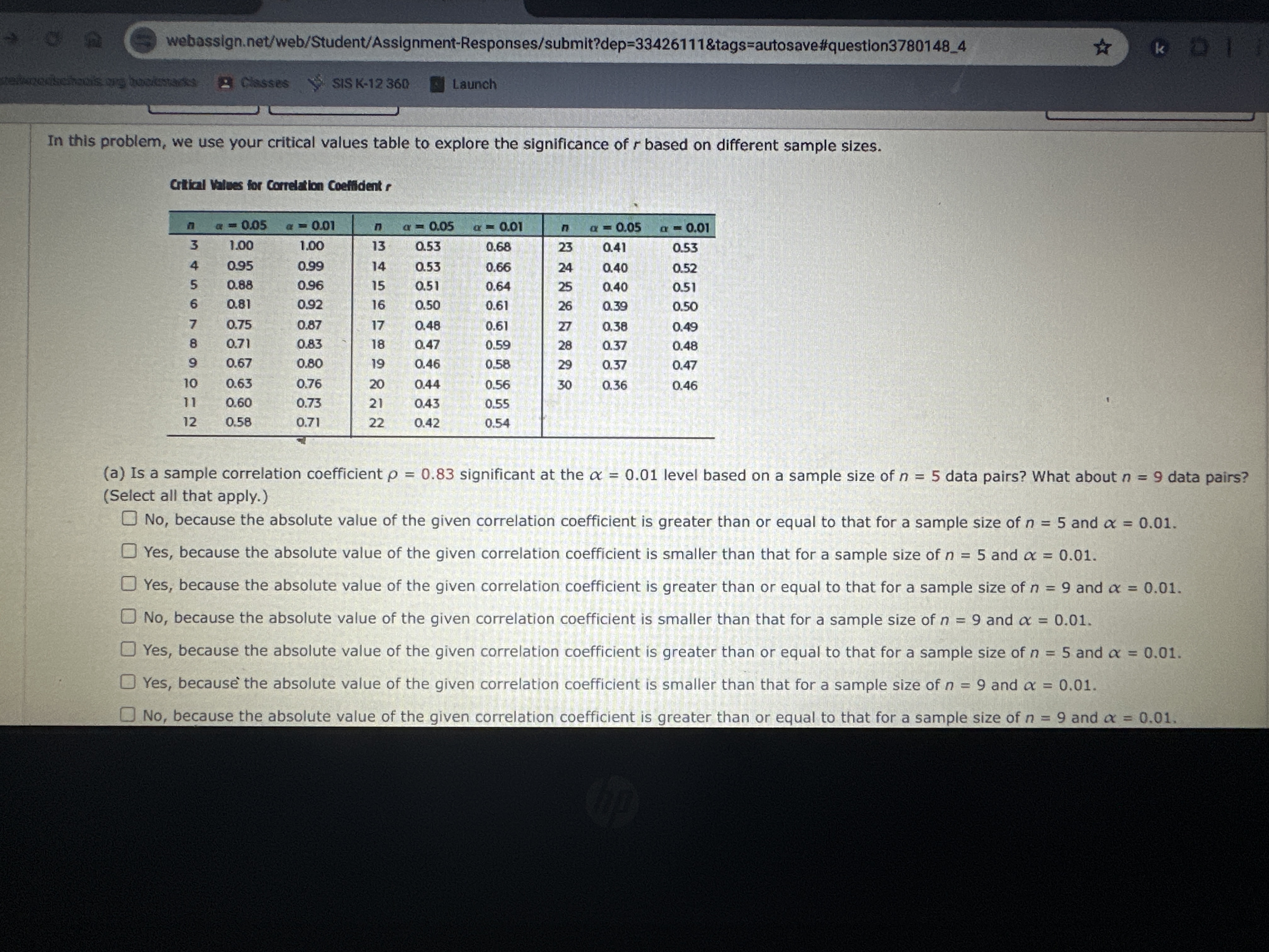 webassign.net/web/Student/Assignment-Responses/submit?dep=33426111&tags=autosave#question37801484
Classes
Sis k-12360
Launch
In this problem, we use your critical values table to explore the significance of r based on different sample sizes.
Crtical Vatues for Correlaton Coelildent p

n     α=0.05     α=0.01     n     α=0.05     α=0.01     n     α=0.05     α=0.01 

3     1.00     1.00     13     0.53     0.68     23     0.41     0.53 

4     0.95     0.99     14     0.53     0.66     24     0.40     0.52 

5     0.88     0.96     15     0.51     0.64     25     0.40     0.51 

6     0.81     0.92     16     0.50     0.61     26     0.39     0.50 

7     0.75     0.87     17     0.48     0.61     27     0.38     0.49 

8     0.71     0.83     18     0.47     0.59     28     0.37     0.48 

9     0.67     0.80     19     0.46     0.58     29     0.37     0.47 

10     0.63     0.76     20     0.44     0.56     30     0.36     0.46 

11     0.60     0.73     21     0.43     0.55             

12     0.58     0.71     22     0.42     0.54             


(a) Is a sample correlation coefficient ρ=0.83 significant at the α=0.01 level based on a sample size of n=5 data pairs? What about n=9 data pairs? (Select all that apply.)
No, because the absolute value of the given correlation coefficient is greater than or equal to that for a sample size of n=5 and α=0.01.
Yes, because the absolute value of the given correlation coefficient is smaller than that for a sample size of n=5 and α=0.01.
Yes, because the absolute value of the given correlation coefficient is greater than or equal to that for a sample size of n=9 and α=0.01.
No, because the absolute value of the given correlation coefficient is smaller than that for a sample size of n=9 and α=0.01.
Yes, because the absolute value of the given correlation coefficient is greater than or equal to that for a sample size of n=5 and α=0.01.
Yes, because the absolute value of the given correlation coefficient is smaller than that for a sample size of n=9 and α=0.01.
No, because the absolute value of the given correlation coefficient is greater than or equal to that for a sample size of n=9 and α=0.01.