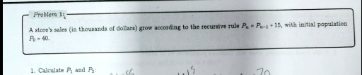 Problem 1:
A store's sales (in thousands of dollars) grow according to the recursive rule Pn = Pn-1 + 15, with initial population P0 = 40.
1. Calculate P1 and P2: