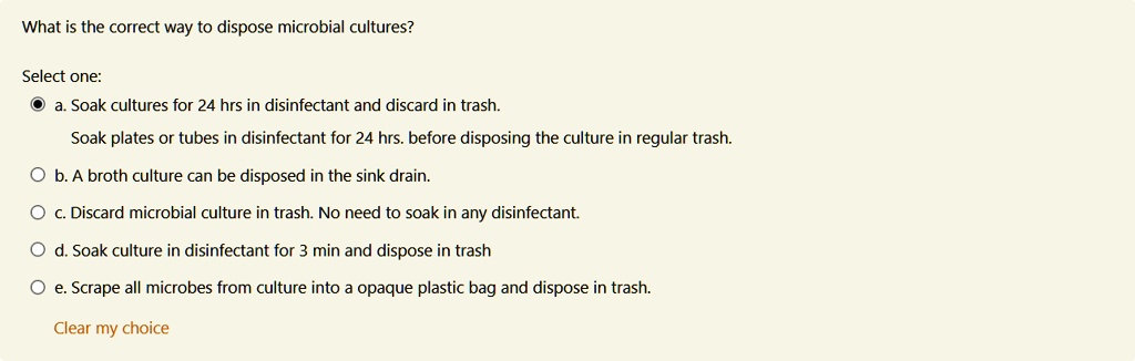 What is the correct way to dispose microbial cultures?

Select one:
a. Soak cultures for 24 hrs in disinfectant and discard in trash.
Soak plates or tubes in disinfectant for 24 hrs. before disposing the culture in regular trash.
b. A broth culture can be disposed in the sink drain.
c. Discard microbial culture in trash. No need to soak in any disinfectant.
d. Soak culture in disinfectant for 3 min and dispose in trash
e. Scrape all microbes from culture into a opaque plastic bag and dispose in trash.

Clear my choice