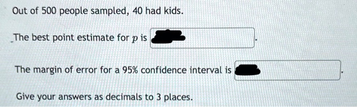 Out of 500 people sampled, 40 had kids.

The best point estimate for p is .

The margin of error for a 95% confidence interval is .

Give your answers as decimals to 3 places.