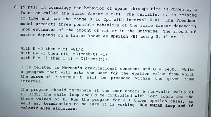 8. [5 pts] In cosmology the behavior of space through time is given by a function called the scale factor = r(t). The variable, t, is related to time and has the range 0 to 2pi with interval 0.01. The Freedman model predicts three possible behaviors of the scale factor depending upon estimates of the amount of matter in the universe. The amount of matter depends on a factor known as Epsilon (E) being 0, +1 or -1.
With E = 0 then r(t) =Gt/2,
With E = -1 then r(t) =G(cosh(t) -1)
with E = +1 then r(t) =G(1-cos(t)).
G is related to Newton's gravitational constant and G = 64000. Write a program that will asks the user for the epsilon value from which the curve of r versus t will be produced within the given time interval.
The program should terminate if the user enters a non-valid value of E. HINT: The while loop should be controlled with 'or' logic for the three values of E. Run the program for all three epsilon cases, as well as, termination to be sure it is working. USE WHILE loop and If -elseif else structure.