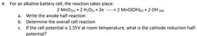 4. For an alkaline battery cell, the reaction takes place:
2 MnO2(s) + 2 H2O(l) + 2e- —-> 2 MnO(OH)(s) + 2 OH-(aq)
a. Write the anode half-reaction
b. Determine the overall cell reaction
c. If the cell potential is 1.55V at room temperature, what is the cathode reduction half-potential?