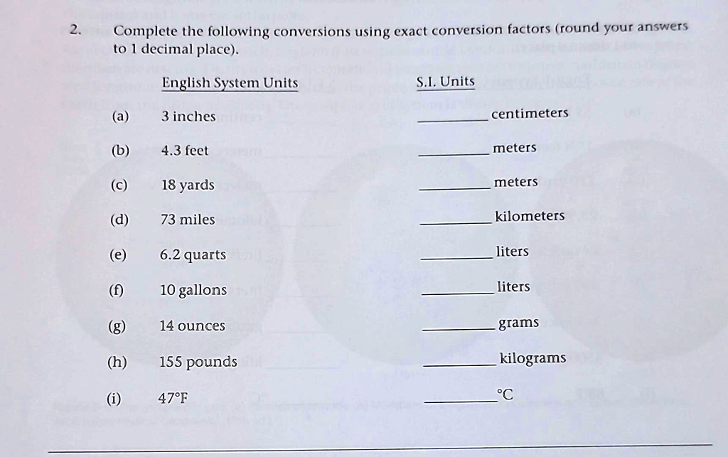 2.
Complete the following conversions using exact conversion factors (round your answers
to 1 decimal place).
English System Units
S.I. Units
(a) 3 inches
 centimeters
(b) 4.3 feet
 meters
(c) 18 yards
 meters
(d) 73 miles
 kilometers
(e) 6.2 quarts
 liters
(f) 10 gallons
 liters
(g) 14 ounces
 grams
(h) 155 pounds
 kilograms
(i) 47°F
 °C
