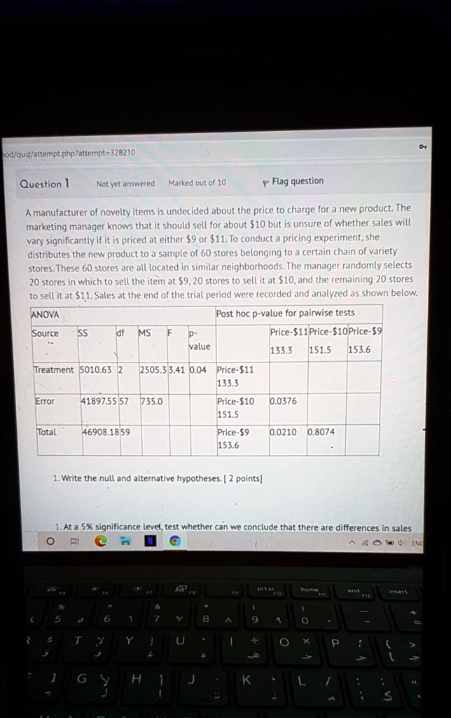 A manufacturer of novelty items is undecided about the price to charge for a new product. The marketing manager knows that it should sell for about 10 but is unsure of whether sales will vary significantly if it is priced at either9 or 11. To conduct a pricing experiment, she distributes the new product to a sample of 60 stores belonging to a certain chain of variety stores. These 60 stores are all located in similar neighborhoods. The manager randomly selects 20 stores in which to sell the item at9, 20 stores to sell it at 10, and the remaining 20 stores to sell it at11. Sales at the end of the trial period were recorded and analyzed as shown below.
ANOVA
Source SS df MS F p-value
Treatment 5010.63 2 2505.3 3.41 0.04
Error 41897.55 57 735.0
Total 46908.18 59
Post hoc p-value for pairwise tests
Price-11 Price-10 Price-9
133.3 151.5 153.6
Price-11 133.3
Price-10 0.0376 151.5
Price-9 0.0210 0.8074 153.6
1. Write the null and alternative hypotheses. [ 2 points]
1. At a 5% significance level, test whether can we conclude that there are differences in sales