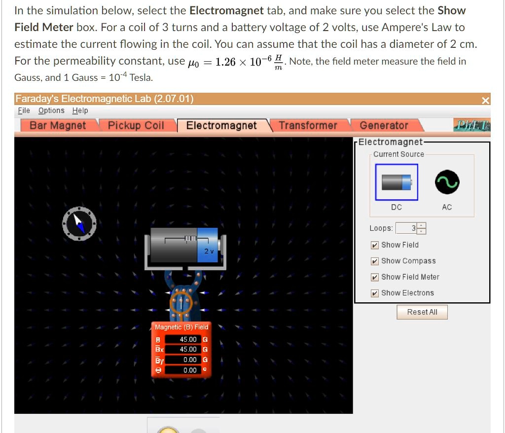 In the simulation below, select the Electromagnet tab, and make sure you select the Show Field Meter box. For a coil of 3 turns and a battery voltage of 2 volts, use Ampere's Law to estimate the current flowing in the coil. You can assume that the coil has a diameter of 2 cm. For the permeability constant, use ?? = 1.26 × 10?? H/m. Note, the field meter measure the field in Gauss, and 1 Gauss = 10?? Tesla.

Faraday's Electromagnetic Lab (2.07.01)
File Options Help
Bar Magnet Pickup Coil Electromagnet Transformer Generator PhET
Electromagnet
Current Source
DC AC
Loops: 3
Show Field
Show Compass
Show Field Meter
Show Electrons
Reset All
Magnetic (B) Field
B 45.00 G
Bx 45.00 G
By 0.00 G
? 0.00 °