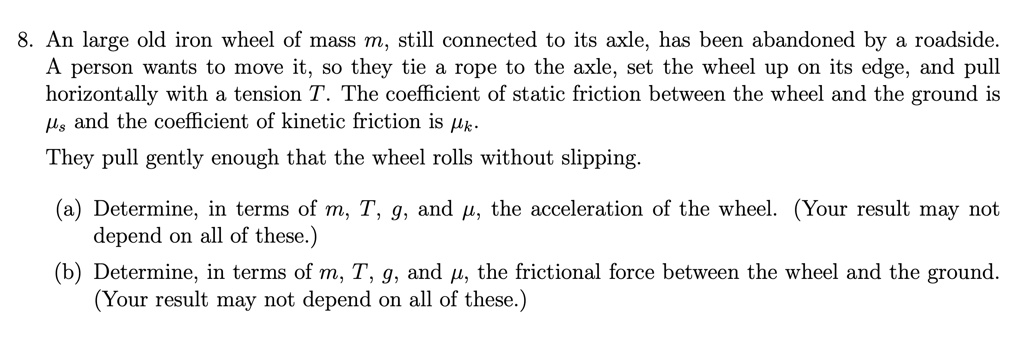 8. An large old iron wheel of mass m, still connected to its axle, has been abandoned by a roadside.
A person wants to move it, so they tie a rope to the axle, set the wheel up on its edge, and pull
horizontally with a tension T. The coefficient of static friction between the wheel and the ground is
mus and the coefficient of kinetic friction is muk.
They pull gently enough that the wheel rolls without slipping.
(a) Determine, in terms of m, T, g, and mu, the acceleration of the wheel. (Your result may not
depend on all of these.)
(b) Determine, in terms of m, T, g, and mu, the frictional force between the wheel and the ground.
(Your result may not depend on all of these.)