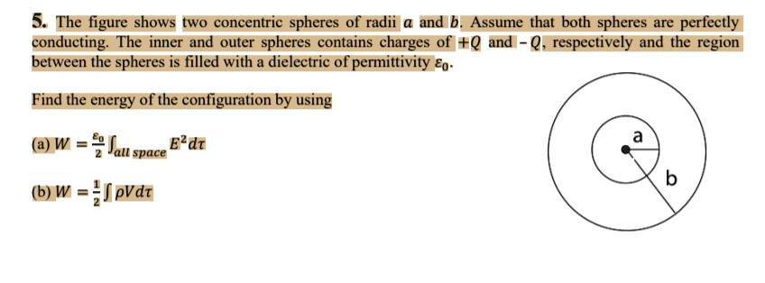 5. The figure shows two concentric spheres of radii a and b. Assume that both spheres are perfectly
conducting. The inner and outer spheres contains charges of +Q and -Q, respectively and the region
between the spheres is filled with a dielectric of permittivity ϵ0.
Find the energy of the configuration by using
(a) W = (ϵ0)/(2)∫all space E^2 dτ
(b) W = (1)/(2)∫ρ V dτ