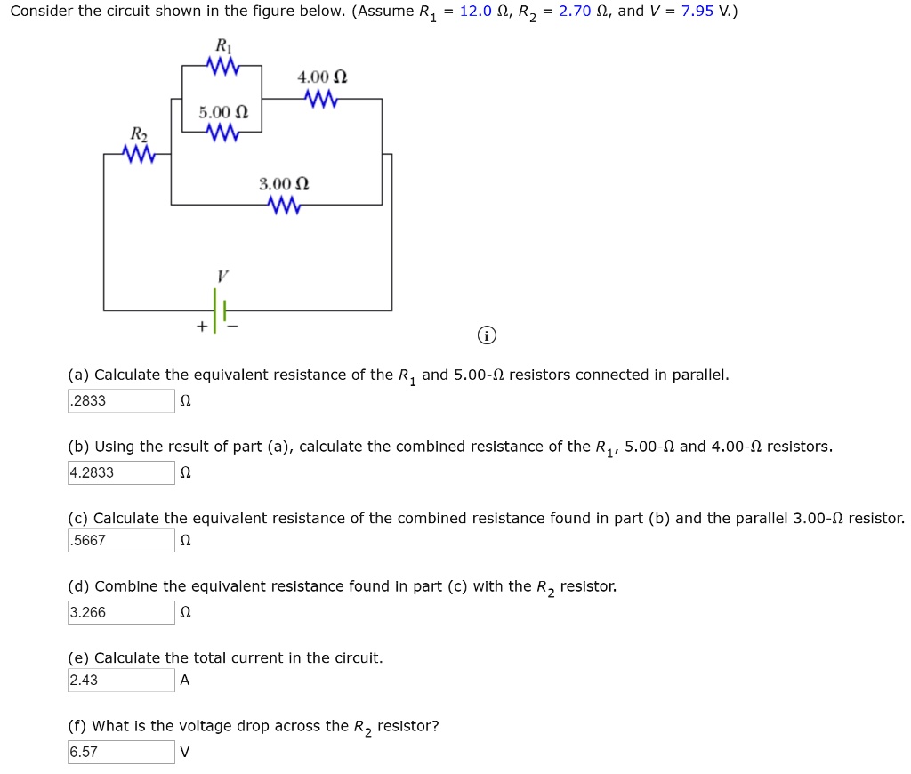 Consider the circuit shown in the figure below. (Assume R1 = 12.0 ?, R2 = 2.70 ?, and V = 7.95 V.)

4.00 ?
5.00 ?
3.00 ?

(a) Calculate the equivalent resistance of the R1 and 5.00-? resistors connected in parallel.
.2833 ?

(b) Using the result of part (a), calculate the combined resistance of the R1, 5.00-? and 4.00-? resistors.
4.2833 ?

(c) Calculate the equivalent resistance of the combined resistance found in part (b) and the parallel 3.00-? resistor.
.5667 ?

(d) Combine the equivalent resistance found in part (c) with the R2 resistor.
3.266 ?

(e) Calculate the total current in the circuit.
2.43 A

(f) What is the voltage drop across the R2 resistor?
6.57 V
