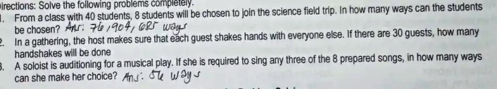 irections: Solve the following problems completely.
1. From a class with 40 students, 8 students will be chosen to join the science field trip. In how many ways can the students
be chosen? Ans: 76,904,685 ways
2. In a gathering, the host makes sure that each guest shakes hands with everyone else. If there are 30 guests, how many
handshakes will be done
3. A soloist is auditioning for a musical play. If she is required to sing any three of the 8 prepared songs, in how many ways
can she make her choice? Ans: 56 ways