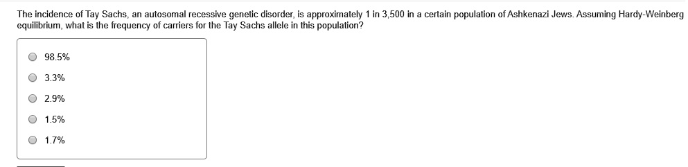 The incidence of Tay Sachs, an autosomal recessive genetic disorder, is approximately 1 in 3,500 in a certain population of Ashkenazi Jews. Assuming Hardy-Weinberg equilibrium, what is the frequency of carriers for the Tay Sachs allele in this population?
98.5%
3.3%
2.9%
1.5%
1.7%