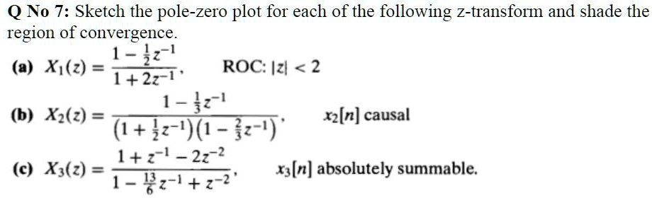 Q No 7: Sketch the pole-zero plot for each of the following z-transform and shade the region of convergence.
(a) X1(z) = (1 - 1/2 z^-1) / (1 + 2z^-1), ROC: |z| < 2
(b) X2(z) = (1 - 1/3 z^-1) / ((1 + 1/2 z^-1)(1 - 2/3 z^-1)), x2[n] causal
(c) X3(z) = (1 + z^-1 - 2z^-2) / (1 - 13/6 z^-1 + z^-2), x3[n] absolutely summable.