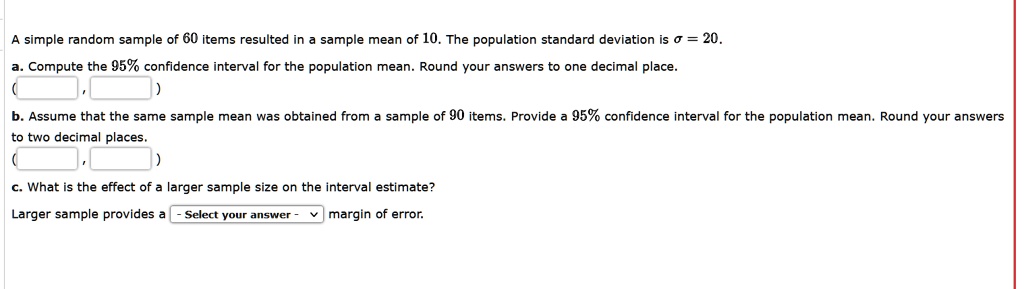 A simple random sample of 60 items resulted in a sample mean of 10. The population standard deviation is ? = 20.
a. Compute the 95% confidence interval for the population mean. Round your answers to one decimal place.
( , )
b. Assume that the same sample mean was obtained from a sample of 90 items. Provide a 95% confidence interval for the population mean. Round your answers to two decimal places.
( , )
c. What is the effect of a larger sample size on the interval estimate?
Larger sample provides a margin of error.
