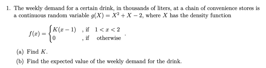 1. The weekly demand for a certain drink, in thousands of liters, at a chain of convenience stores is a continuous random variable g(X) = X^2 + X - 2, where X has the density function
f(x) =  K(x - 1), if 1 < x < 2
        0,        if otherwise
(a) Find K.
(b) Find the expected value of the weekly demand for the drink.