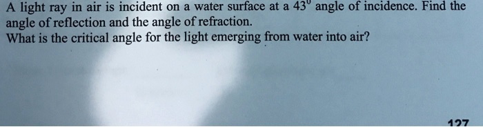 A light ray in air is incident on a water surface at a 43° angle of incidence. Find the angle of reflection and the angle of refraction.
What is the critical angle for the light emerging from water into air?