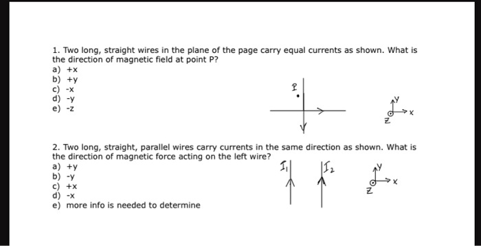 1. Two long, straight wires in the plane of the page carry equal currents as shown. What is
the direction of magnetic field at point P?
a) +x
b) +y
c) -x
d) -y
e) -z
2. Two long, straight, parallel wires carry currents in the same direction as shown. What is
the direction of magnetic force acting on the left wire?
a) +y
b) -y
c) +x
d) -x
e) more info is needed to determine