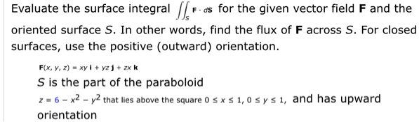 Solved Evaluate The Surface Integral Fi For The Given Vector Field F And The Oriented Surface S In Other Words Find The Flux Of F Across S For Closed Surfaces Use