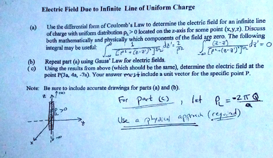 Electric Field Due to Infinite Line of Uniform Charge
(a) Use the differential form of Coulomb's Law to determine the electric field for an infinite line of charge with uniform distribution ?L > 0 located on the z-axis for some point (x,y,z). Discuss both mathematically and physically which components of the field are zero. The following integral may be useful: ?-?^? 1 / [?^2 + (z-z')^2]^3/2 dz' = 2/?^2, ?-?^? (z-z') / [?^2 + (z-z')^2]^3/2 dz' = 0
(b) Repeat part (a) using Gauss' Law for electric fields.
(c) Using the results from above (which should be the same), determine the electric field at the point P(3a, 4a, -7a). Your answer must include a unit vector for the specific point P.
Note: Be sure to include accurate drawings for parts (a) and (b).
For part (c) , let ?L = -2?Q/a
Use a physical approach (required)