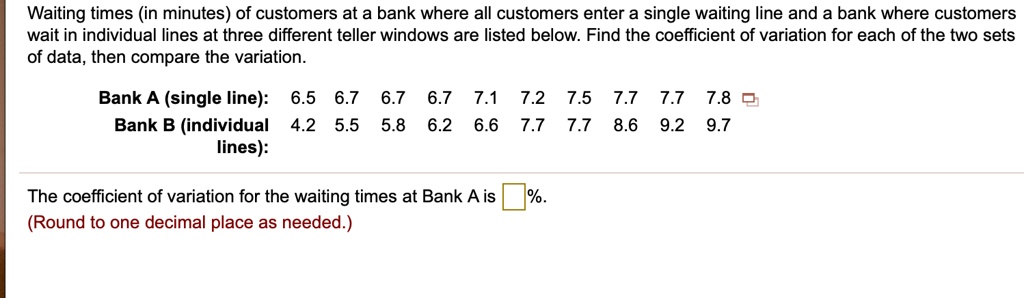 Waiting times (in minutes) of customers at a bank where all customers enter a single waiting line and a bank where customers wait in individual lines at three different teller windows are listed below. Find the coefficient of variation for each of the two sets of data, then compare the variation.

Bank A (single line): 6.5 6.7 6.7 6.7 7.1 7.2 7.5 7.7 7.7 7.8
Bank B (individual lines): 4.2 5.5 5.8 6.2 6.6 7.7 7.7 8.6 9.2 9.7

The coefficient of variation for the waiting times at Bank A is %.
(Round to one decimal place as needed.)