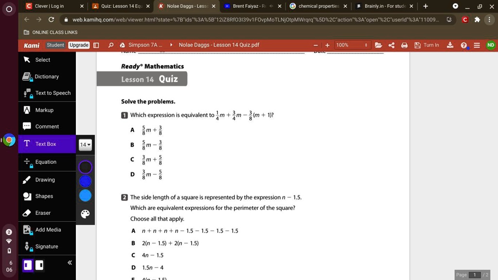 Solve the problems.
1 Which expression is equivalent to 1(1)/(4)m + (3)/(4) - (3)/(8)(m + 1)?
A (5)/(8)m + (3)/(8)
B (5)/(8)m - (3)/(8)
C (3)/(8)m + (5)/(8)
D (3)/(8)m - (5)/(8)
2 The side length of a square is represented by the expression n - 1.5.
Which are equivalent expressions for the perimeter of the square?
Choose all that apply.
A n + n + n + n - 1.5 - 1.5 - 1.5 - 1.5
B 2(n - 1.5) + 2(n - 1.5)
C 4n - 1.5
D 1.5n - 4
E 4(n - 1.5)