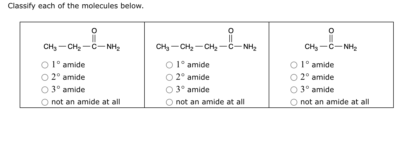 Classify each of the molecules below.

CH3—CH2—C(=O)—NH2
- 1° amide
- 2° amide
- 3° amide
- not an amide at all

CH3—CH2—CH2—C(=O)—NH2
- 1° amide
- 2° amide
- 3° amide
- not an amide at all

CH3—C(=O)—NH2
- 1° amide
- 2° amide
- 3° amide
- not an amide at all