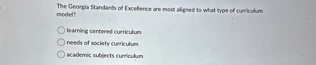 The Georgia Standards of Excellence are most aligned to what type of curriculum
model?
learning centered curriculum
needs of society curriculum
academic subjects curriculum