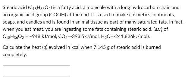 SOLVED: Stearic acid (C18H36O2) is fatty acid, molecule with long hydrocarbon chain and organic acid group (COOH) at the end. It is used to make cosmetics, ointments, soaps, and candles and is SOLVED: Stearic acid (C18H36O2) is fatty acid, molecule with long hydrocarbon chain and organic acid group (COOH) at the end. It is used to make cosmetics, ointments, soaps, and candles and is