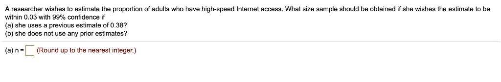 A researcher wishes to estimate the proportion of adults who have high-speed Internet access. What size sample should be obtained if she wishes the estimate to be
within 0.03 with 99% confidence if
(a) she uses a previous estimate of 0.38?
(b) she does not use any prior estimates?
(a) n = 
(Round up to the nearest integer.)