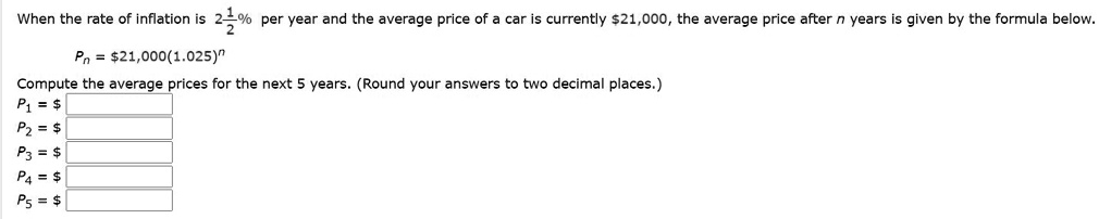 When the rate of inflation is 2 1/2% per year and the average price of a car is currently $21,000, the average price after n years is given by the formula below.
Pn = 21,000(1.025)^n
Compute the average prices for the next 5 years. (Round your answers to two decimal places.)
P1 =
P2 = P3 =
P4 = P5 =