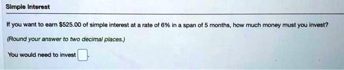 Simple Interest
If you want to earn 525.00 of simple interest at a rate of 6% in a span of 5 months, how much money must you invest?
(Round your answer to two decimal places.)
You would need to invest